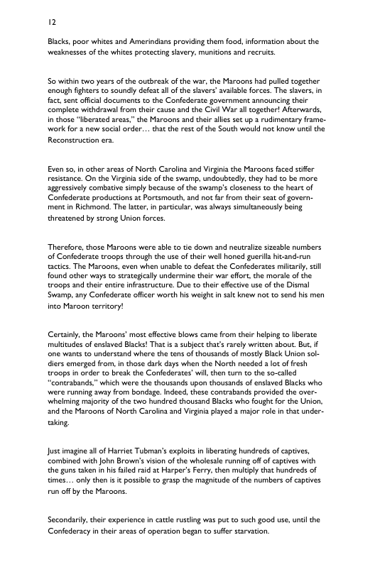 n Blacks, poor whices and Amerindians providing them foo, information about the weaknesses of the whites proecting savery, munidons and recruits. So within two years of the outbreak of the war, the Maraons had pulled togecher enough fghters to soundly defeat al of the slavers’ avalable forces. The slavers, in fact,sent offcil documents t the Confederate government announcing chei complete withdrawal rom thei cause and the Civil War al ogether! Afterwards, in those “liberated areas.” the Maroons and theiralies s up a rudimentary frame- work for 2 new social order... cha the rest of the South would not know untl the Reconstruction era. Even s0,in other aress of North Caralins and Virgini the Maroons faced stifer resistance. On the Virginia sde of the swamp, undoubtedy, they had to be more aggressively combative simply because of the swamp’s closeness to the heart of Confederate productions at Portsmouth, and not far from ther seat of govern- ment in Richmond. The lter, i particular, was abways simultancousy being threatened by strong Union forces. Therefore, those Maroons were sbl to te down and neutalze sizesble numbers of Confederate troops thraugh the use of their well honed guerls hit-and-run actics. The Maroons, even when unable to defeat the Confederates millarly,scl found other ways to strategically undermine their war eflort. the morale of the troops and their entire nfastructure. Du to their efectve use of the Dismal Swamp, any Confederate offcer worth his weight i st knew not to zend his men into Maroon terricory! ertainy,the Maraons’ most effectve blows came from thei helping to lberate: multitudes of nslaved Backs! That s subject tha’s rarely writcen sbout. B, f e wants to understand where the tens of thousands of mstly Black Union sal- diers emerged from,in those dark days when the North needed 3 lot of fresh troops in order to break the Confederates’will, then tur o the so-called “contrabands,” which were the thousands upon thousands of ensiaved Backs who. were running away from bondage. Indeed, these contrabands provided the over- ‘whelming majoricy of the two hundred thousand Blacks who fought for the Union. and the Maroons of North Carolina and Virgiia played 3 major role in that under- aking, Justimagine all of Harriet Tubman’s explots in ierating hundreds of captives, combined with John Brown’s vision o the wholesle running of of captves with the guns taken in his failed raid ac Harper’s Ferry. then multiply chat hundreds of times... only then i it possble to grasp the magnicude of the numbers of captives run off by the Maraons Secondariy, thir experience n catdle rustling was put t such good use, undlthe Confederacy in their areas of operation began to suffer starvation.
